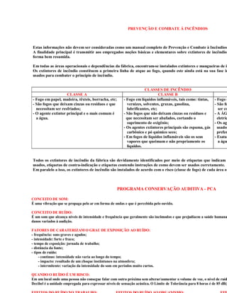 PREVENÇÃO E COMBATE Á INCÊNDIOS



Estas informações não devem ser consideradas como um manual completo de Prevenção e Combate à Incêndios.
A finalidade principal é transmitir aos empregados noções básicas e elementares sobre extintores de incêndio
forma bem resumida.

Em todas as áreas operacionais e dependências da fábrica, encontram-se instalados extintores e mangueiras de in
Os extintores de incêndio constituem a primeira linha de atque ao fogo, quando este ainda está na sua fase in
usados para combater o princípio de incêndio.


                                                                       CLASSES DE INCÊNDIO
                    CLASSE A                                                    CLASSE B
- Fogo em papel, madeira, têxteis, borracha, etc;         - Fogo em líquidos inflamáveis, tais como: tintas,    - Fogo e
- São fogos que deixam cinzas ou resíduos e que             vernizes, solventes, graxas, gasolina,              - São fo
  necessitam ser resfriados;                                lubrificantes, etc;                                    ser co
- O agente extintor principal e o mais comum é            - São fogos que não deixam cinzas ou resíduos e       - A ÁG
  a água.                                                   que necessitam ser abafados, cortando o               eletric
                                                            suprimento de oxigênio;                             - Os age
                                                          - Os agentes extintores principais são espuma, gás      usados
                                                            carbônico e pó químico seco;                          prefer
                                                          - Em fogos de líquidos inflamáveis são os seus        - Esatan
                                                            vapores que queimam e não propriamente os              a águ
                                                            líquidos.


Todos os extintores de incêndio da fábrica são devidamente identificados por meio de etiquetas que indicam
usados, etiquetas de contra-indicação e etiquetas contendo instruções de como devem ser usados corretamente.
Em paralelo a isso, os extintores de incêndio são instalados de acordo com o risco (classe de fogo) de cada área ou



                                                     PROGRAMA CONSERVAÇÃO AUDITIVA - PCA

CONCEITO DE SOM:
É uma vibração que se propaga pelo ar em forma de ondas e que é percebida pelo ouvido.

CONCEITO DE RUÍDO:
É um som que alcança níveis de intensidade e frequência que geralmente são incômodos e que prejudiacm a saúde humana
danos variados à audição.

FATORES DE CARATERIZAM O GRAU DE EXPOSIÇÃO AO RUÍDO:
- frequência: sons graves e agudos;
- intensidade: forte e fraco;
- tempo de exposição: jornada de trabalho;
- distância da fonte;
- tipos de ruído:
     - contínuo: intensidade não varia ao longo do tempo;
     - impacto: resultado de um choque instântaneo na atmosfera;
     - intermitente: variação da intensidade do som em períodos muito curtos.

QUANDO O RUÍDO É UM RISCO:
Em um local onde uma pessoa não consegue falar com outra próxima sem alterar/aumentar o volume de voz, o nível de ruíd
Decibel é a unidade empregada para expressar níveis de sensação acústica. O Limite de Tolerância para 8 horas é de 85 dB(A
 