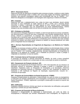 NR 01 - Disposições Gerais
Determina que são de observância obrigatória pelas empresas privadas, e públicas e pelos órgãos
públicos da administração direta e indireta, bem como pelos órgãos dos Poderes Legislativos e
Judiciário, que possuam empregados regidos pela Consolidação das Leis do Trabalho - CLT.
Determina obrigações ao empregador e ao empregado sobre segurança e medicina do trabalho.

NR 2 - Inspeção
Determina que todo o estabelecimento novo, antes de iniciar suas atividades, deverá solicitar
aprovação de suas instalações ao órgão regional do MTb, e ainda, que a empresa deverá
comunicar e solicitar a aprovação do órgão regional do MTb, quando ocorrer modificações
substanciais nas instalações e/ou nos equipamentos de seu(s) estabelecimento(s), visando
assegurar que suas atividades estão livre de riscos de acidentes e/ou doenças do trabalho.

NR 3 - Embargo ou Interdição
Dar autonomia ao Delegado Regional do Trabalho, à vista de laudo técnico do serviço competente,
que demonstre grave e iminente risco para o trabalhador, para interditar estabelecimento, setor de
serviço, máquina ou equipamento, ou embargar obra, indicando na decisão tomada, com a
brevidade que a ocorrência exigir, as providências que deverão ser adotadas para prevenção de
acidentes do trabalho e doenças profissionais. É considerado grave e iminente risco toda condição
ambiental de trabalho que possa causar acidente do trabalho ou doença profissional com lesão
grave à integridade física do trabalhador.

NR 4 - Serviços Especializados em Engenharia de Segurança e em Medicina do Trabalho
-SESMT
Determinar as empresas privadas e públicas, os órgãos públicos da administração direta e indireta
e dos poderes Legislativo e Judiciário, que possuam empregados regidos pela Consolidação das
Leis do Trabalho - CLT manterão, obrigatoriamente, Serviços Especializados em Engenharia de
Segurança e em Medicina do Trabalho, com a finalidade de promover a saúde e proteger a
integridade do trabalhador no local de trabalho.

NR 5 - Comissão Interna de Prevenção de Acidentes
A prevenção de acidentes e doenças decorrentes do trabalho, de modo a tornar compatível
permanentemente o trabalho com a preservação da vida e a promoção da saúde do trabalhador.

NR 6 - Equipamento de Proteção Individual - EPI
                                                     -
Estabelecer que Equipamento de Proteção Individual EPI é todo dispositivo de uso individual, de
fabricação nacional ou estrangeira, destinado a proteger a saúde e a integridade física do
trabalhador. Estabelece ainda, as Obrigações do Empregador e do Empregado. Determina
obrigações ao Fabricante Nacional ou Importador, quanto ao CRF Certificado de Registro de
Fabricante e CRI Certificado de Registro de Importação, respectivamente, inclusive CA -
Certificado de Aprovação.

NR 7 - Programa de Controle Médico de Saúde Ocupacional - PCMSO
Estabelece obrigatoriedade da elaboração e implementação, por parte de todos os empregadores
e instituições que admitam trabalhadores como empregados, do Programa de Controle Médico de
Saúde Ocupacional - PCMSO, objetivando a promoção e preservação da saúde do conjunto dos
trabalhadores.

NR 8 - Edificações
Estabelece requisitos técnicos mínimos que devem ser observados nas edificações, para garantir
segurança e conforto aos que nelas trabalhem.

NR 9 - Programa de Prevenção de Riscos Ambientais
Estabelece a obrigatoriedade da elaboração e implementação, por parte de todos os
empregadores e instituições que admitam trabalhadores como empregados, do Programa de
 