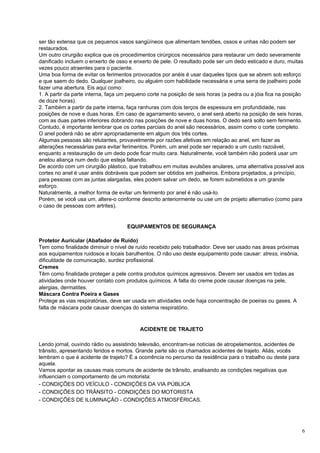 ser tão extensa que os pequenos vasos sangüíneos que alimentam tendões, ossos e unhas não podem ser
restaurados.
Um outro cirurgião explica que os procedimentos cirúrgicos necessários para restaurar um dedo severamente
danificado incluem o enxerto de osso e enxerto de pele. O resultado pode ser um dedo esticado e duro, muitas
vezes pouco atraentes para o paciente.
Uma boa forma de evitar os ferimentos provocados por anéis é usar daqueles tipos que se abrem sob esforço
e que saem do dedo. Qualquer joalheiro, ou alguém com habilidade necessária e uma serra de joalheiro pode
fazer uma abertura. Eis aqui como:
1. A partir da parte interna, faça um pequeno corte na posição de seis horas (a pedra ou a jóia fica na posição
de doze horas).
2. Também a partir da parte interna, faça ranhuras com dois terços de espessura em profundidade, nas
posições de nove e duas horas. Em caso de agarramento severo, o anel será aberto na posição de seis horas,
com as duas partes inferiores dobrando nas posições de nove e duas horas. O dedo será solto sem ferimento.
Contudo, é importante lembrar que os cortes parciais do anel são necessários, assim como o corte completo.
O anel poderá não se abrir apropriadamente em algum dos três cortes.
Algumas pessoas são relutantes, provavelmente por razões afetivas em relação ao anel, em fazer as
alterações necessárias para evitar ferimentos. Porém, um anel pode ser reparado a um custo razoável,
enquanto a restauração de um dedo pode ficar muito cara. Naturalmente, você também não poderá usar um
anelou aliança num dedo que esteja faltando.
De acordo com um cirurgião plástico, que trabalhou em muitas avulsões anulares, uma alternativa possível aos
cortes no anel é usar anéis dobráveis que podem ser obtidos em joalheiros. Embora projetados, a princípio,
para pessoas com as juntas alargadas, eles podem salvar um dedo, se forem submetidos a um grande
esforço.
Naturalmente, a melhor forma de evitar um ferimento por anel é não usá-Io.
Porém, se você usa um, altere-o conforme descrito anteriormente ou use um de projeto alternativo (como para
o caso de pessoas com artrites).


                                     EQUIPAMENTOS DE SEGURANÇA

Protetor Auricular (Abafador de Ruído)
Tem como finalidade diminuir o nível de ruído recebido pelo trabalhador. Deve ser usado nas áreas próximas
aos equipamentos ruidosos e locais barulhentos. O não uso deste equipamento pode causar: stress, insônia,
dificuldade de comunicação, surdez profissional.
Cremes
Têm como finalidade proteger a pele contra produtos químicos agressivos. Devem ser usados em todas as
atividades onde houver contato com produtos químicos. A falta do creme pode causar doenças na pele,
alergias, dermatites.
Máscara Contra Poeira e Gases
Protege as vias respiratórias, deve ser usada em atividades onde haja concentração de poeiras ou gases. A
falta de máscara pode causar doenças do sistema respiratório.



                                          ACIDENTE DE TRAJETO

Lendo jornal, ouvindo rádio ou assistindo televisão, encontram-se notícias de atropelamentos, acidentes de
trânsito, apresentando feridos e mortos. Grande parte são os chamados acidentes de trajeto. Aliás, vocês
lembram o que é acidente de trajeto? É a ocorrência no percurso da residência para o trabalho ou deste para
aquela.
Vamos apontar as causas mais comuns de acidente de trânsito, analisando as condições negativas que
influenciam o comportamento de um motorista:
- CONDIÇÕES DO VEÍCULO - CONDIÇÕES DA VIA PÚBLICA
- CONDIÇÕES DO TRÂNSITO - CONDIÇÕES DO MOTORISTA
- CONDIÇÕES DE ILUMINAÇÃO - CONDIÇÕES ATMOSFÉRICAS.




                                                                                                              6
 