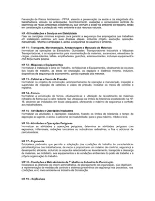 Prevenção de Riscos Ambientais - PPRA, visando a preservação da saúde e da integridade dos
trabalhadores, através da antecipação, reconhecimento, avaliação e conseqüente controle da
ocorrência de riscos ambientais existentes ou que venham a existir no ambiente de trabalho, tendo
em consideração a proteção do meio ambiente e dos recursos naturais.

NR -10 Instalações e Serviços em Eletricidade
Fixar as condições mínimas exigíveis para garantir a segurança dos empregados que trabalham
em instalações elétricas, em suas diversas etapas, incluindo projeto, execução, operação,
manutenção, reforma e ampliação e, ainda, a segurança de usuários e terceiros.

NR 11 - Transporte, Movimentação, Armazenagem e Manuseio de Materiais
Normatizar as operações de Elevadores, Guindastes, Transportadores Industriais e Máquinas
Transportadoras, e os equipamentos para movimentação de materiais, ascensores, elevadores de
cargas, pontes-rolantes, talhas, empilhadeiras, guinchos, esteiras-rolantes, inclusive equipamentos
com força motriz própria.

NR 12 - Máquinas e Equipamentos
Normatizar a Instalação e área de Trabalho, de Máquinas e Equipamentos, observando-se os pisos
dos locais de trabalho, as áreas de circulação, os espaços e distância mínima, inclusive,
dispositivos de segurança de acionamento, partida e parada dos mesmos.

NR 13 - Caldeiras e Vasos de Pressão
Normatizar os projetos de construção, acompanhamento de operação e manutenção, inspeção e
supervisão de inspeção de caldeiras e vasos de pressão, inclusive os meios de controle e
registros.

NR 14 - Fornos
Normatizar a construção de fornos, observando-se a utilização de revestimento de materiais
refratário de forma que o calor radiante não ultrapasse os limites de tolerância estabelecido na NR
15, devendo ser instalados em locais adequados, oferecendo o máximo de segurança e conforto
aos trabalhadores.

NR 15 - Atividades e Operações Insalubres
Normatizar as atividades e operações insalubres, fixando os limites de tolerância e tempo de
exposição ao agente, e ainda, o adicional de insalubridade, para o grau máximo, médio e leve.

NR 16 - Atividades e Operações Perigosas
Normatizar as atividades e operações perigosas, determina as atividades perigosas com
explosivos, inflamáveis, radiações ionizantes ou substâncias radioativas, e fixa o adicional de
periculosidade.


NR 17 - Ergonomia
Estabelece parâmetro que permite a adaptação das condições de trabalho às características
psicofisiológicas dos trabalhadores, de modo a proporcionar um máximo de conforto, segurança e
desempenho eficiente, incluindo os aspectos relacionados ao levantamento, transporte e descarga
de materiais, ao mobiliário, aos equipamentos e às condições ambientais do posto de trabalho e à
própria organização do trabalho.

NR1 8 - Condições e Meio Ambiente de Trabalho na Industria da Construção
Estabelece as diretrizes de ordem administrativa, de planejamento de organização, que objetivam
a implementação de medidas de controle e sistemas preventivos de segurança nos processos, nas
condições, e no meio ambiente na Indústria da Construção.


NR 19 – Explosivos
 
