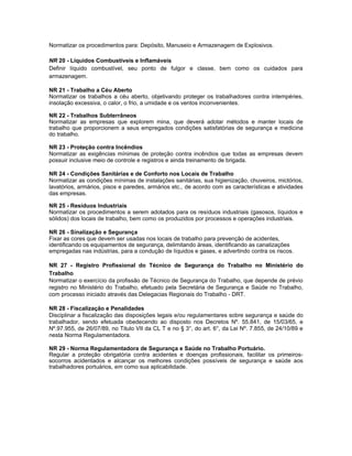 Normatizar os procedimentos para: Depósito, Manuseio e Armazenagem de Explosivos.

NR 20 - Líquidos Combustíveis e Inflamáveis
Definir líquido combustível, seu ponto de fulgor e classe, bem como os cuidados para
armazenagem.

NR 21 - Trabalho a Céu Aberto
Normatizar os trabalhos a céu aberto, objetivando proteger os trabalhadores contra intempéries,
insolação excessiva, o calor, o frio, a umidade e os ventos inconvenientes.

NR 22 - Trabalhos Subterrâneos
Normatizar as empresas que explorem mina, que deverá adotar métodos e manter locais de
trabalho que proporcionem a seus empregados condições satisfatórias de segurança e medicina
do trabalho.

NR 23 - Proteção contra Incêndios
Normatizar as exigências mínimas de proteção contra incêndios que todas as empresas devem
possuir inclusive meio de controle e registros e ainda treinamento de brigada.

NR 24 - Condições Sanitárias e de Conforto nos Locais de Trabalho
Normatizar as condições mínimas de instalações sanitárias, sua higienização, chuveiros, mictórios,
lavatórios, armários, pisos e paredes, armários etc., de acordo com as características e atividades
das empresas.

NR 25 - Resíduos Industriais
Normatizar os procedimentos a serem adotados para os resíduos industriais (gasosos, líquidos e
sólidos) dos locais de trabalho, bem como os produzidos por processos e operações industriais.

NR 26 - Sinalização e Segurança
Fixar as cores que devem ser usadas nos locais de trabalho para prevenção de acidentes,
identificando os equipamentos de segurança, delimitando áreas, identificando as canalizações
empregadas nas indústrias, para a condução de líquidos e gases, e advertindo contra os riscos.

NR 27 - Registro Profissional do Técnico de Segurança do Trabalho no Ministério do
Trabalho
Normatizar o exercício da profissão de Técnico de Segurança do Trabalho, que depende de prévio
registro no Ministério do Trabalho, efetuado pela Secretária de Segurança e Saúde no Trabalho,
com processo iniciado através das Delegacias Regionais do Trabalho - DRT.

NR 28 - Fiscalização e Penalidades
Disciplinar a fiscalização das disposições legais e/ou regulamentares sobre segurança e saúde do
trabalhador, sendo efetuada obedecendo ao disposto nos Decretos Nº. 55.841, de 15/03/65, e
Nº.97.955, de 26/07/89, no Titulo VII da CL T e no § 3°, do art. 6°, da Lei Nº. 7.855, de 24/10/89 e
nesta Norma Regulamentadora.

NR 29 - Norma Regulamentadora de Segurança e Saúde no Trabalho Portuário.
Regular a proteção obrigatória contra acidentes e doenças profissionais, facilitar os primeiros-
socorros acidentados e alcançar os melhores condições possíveis de segurança e saúde aos
trabalhadores portuários, em como sua aplicabilidade.
 