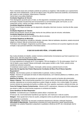 Para o motorista essas seis condições poderão ser positivas ou negativas. Vale ressaltar que o aparecimento
delas não ocorre isoladamente, a não ser em alguns casos. Na grande maioria dos acidentes, encontraremos
três, quatro ou mais condições, influenciando o motorista.
Vamos fazer uma análise detalhada:
Condições Negativas do Veículo:
Freio desregulado (puxando para um lado, ou não segurando o necessário) pneus lisos; deficiência de
iluminação; limpador de pára-brisa sem funcionamento ou com borrachas gasta; sem buzina, ou uso
inadequado (susto); volante com folga; simetria irregular das rodas.
Condições Negativas da Estrada:
Curvas; morros; largura da pista; tipo de calçamento; elevações; desníveis; buracos; manchas de óleo; poças
de água.
Condições Negativas do Trânsito:
Horário dia da semana; reinício de aulas; trechos de vias públicas; tipos de veículos; velocidades.
Condições Negativas de Iluminação:
Luz natural (sol, ofuscamento); luz artificial (luz alta de veículos).
Condições Negativas do Motorista:
Fadiga; falta de experiência; sonolência; distração; mal-estar; falta de habilidade; alcoolismo; estado emocional
(alegria ou tristeza); falta de conhecimento da estrada.
Tente fazer uma montagem, imaginando os pontos citados, uma ocorrência com os pontos negativos de cada
condição e veja qual será realmente o final dessa estória.


                            O QUE OS OLHOS NÃO VÊEM... O PULMÃO ASPIRA


Nas muitas atividades de trabalho, existem inúmeros contaminantes microscópicos que ficam suspensos no ar.
Muitas vezes, eles são prejudiciais à saúde.
Quais Os Contaminantes Presentes Nas Indústrias?
O ar que respiramos é composto de 21 % de oxigênio, 78% de nitrogênio e 1%. De outros gases. Certo? Já
não foi falado a esse respeito? Nessa combinação, esses gases mantêm a vida. Porém, quando outras
substâncias estiverem presentes,
O trabalhador estará sujeito à irritação, intoxicação, asfixia narcose, podendo levá-Io à morte.
Quais São Os Agentes Que Podem Representar Condições de Risco Para O Nosso Aparelho
Respiratório?
Poeiras - São formadas quando um material sólido é quebrado, moído ou triturado.
Fumos - Ocorrem em operações de fusão em altas temperaturas, com materiais plásticos ou metálicos, como
soldagem e fundição.
Neblinas Ou Névoas - São encontradas em operações de pintura quando os líquidos são pulverizados.
Gases e Vapores - São contaminantes presentes no ar, que por serem minúsculas partículas, passam pelos
pulmões, depositam-se na corrente sangüínea e podem chegar ao cérebro, rins e outros órgãos. Os vapores
ocorrem através da evaporação de líquidos ou sólidos, tais como: gasolina, querosene, solvente de tintas, etc.
Como Se Proteger Desses Contaminantes - Através de EPI, respiradores, máscaras com filtros adequados
que atraem e retêm os contaminantes suspensos no ambiente de trabalho.
Como Identificar Um Bom Respirador:
Conforto - Considerando que o trabalhador poderá utilizar o respirador até
8 horas por dia, é de fundamental importância que seja leve, sem machucar o rosto do usuário;
Selagem - Deve ajustar bem à face do usuário, protegendo contra as partículas de gases tóxicos que podem
estar presentes no ambiente;
Fácil Utilização - Respirador de manuseio complicado desestimula e dificulta a utilização freqüente;
Dificuldade na Manutenção - Respiradores compostos de muitos elementos e peças reposicionáveis
necessitam de cuidados freqüentes e prejudicam a qualidade e eficiência do EPI, se a manutenção não for
bem feita;



                                                                                                                7
 