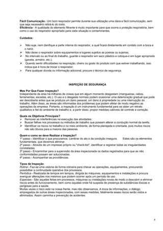 Fácil Comunicação - Um bom respirador permite durante sua utilização uma clara e fácil comunicação, sem
que seja necessário retirá-lo do rosto.
Eficiência - A qualidade do elemento filtrante é muito importante para que ocorra a proteção respiratória, bem
como o uso do respirador apropriado para cada situação e contaminantes.

Cuidados:

  Não suje, nem danifique a parte interna do respirador, a qual ficará diretamente em contato com a boca e
  o nariz;
 Não deixe o respirador sobre equipamentos e lugares sujeitos as poeiras ou sujeiras;
 No intervalo ou ao final do trabalho, guarde o respirador em saco plástico e coloque-o em lugar apropriado
  (gaveta, armário, etc.);
 Quando sentir dificuldades na respiração, cheiro ou gosto do produto com que estiver trabalhando, isso
  indica que é hora de trocar o respirador;
 Para qualquer dúvida ou informação adicional, procure o técnico de segurança.




                                        INSPEÇÃO DE SEGURANÇA

Mas Por Que Fazer Inspeção?
Independente de área há milhares de coisas que em algum momento desgastam (mangueiras, cabos,
ferramentas, escadas, etc.). O uso e o desgaste normais podem ocasionar uma deterioração gradual que pode
ser descoberta antes que se produza um dano pessoal, um dano à propriedade ou uma interrupção do
trabalho. Além disso, as áreas são informadas dos problemas que podem afetar de modo negativo as
operações da empresa. Portanto, a inspeção é um instrumento fundamental para se obter um retrato
qualitativo e fiel do ambiente de trabalho e, a partir disso, propor medidas cabíveis de controle e correção.

Quais os Objetivos Principais?
 Remover as interferências na execução das atividades;
 Buscar falhas nos processos ou métodos de trabalho que possam alterar a condução normal da tarefa;
 Identificar os riscos no trabalho e no meio ambiente, de forma planejada e orientada, pois muitos riscos
   não são óbvios para a maioria das pessoas.

Quem e como se deve Realizar a Inspeção?
1º passo - Identificar o que procuramos. Lembrar do ato e da condição insegura.         Estes são os elementos
fundamentais, que devemos eliminar.
2º passo - Através de um impresso próprio ou "check-list", identificar e registrar todas as irregularidades
constatadas.
3º passo - Encaminhar para a supervisão da área inspecionada os dados registrados para que as não
conformidades possam ser solucionadas.
4º passo - Acompanhar as providências.

Tipos de Inspeção
Rotina - Faz-se uma vistoria de forma rotineira para checar as operações, equipamentos, procurando
possibilitar a continuidade operativa dos processos.
Periódica - Realizada de tempos em tempos, dirigida às máquinas, equipamentos e instalações e procura
averiguar alterações nos mesmos que podem ocorrer após um período de uso.
Especiais - São aquelas feitas em processos, máquinas ou instalações novas de modo a descobrir e eliminar
riscos antes do funcionamento, bem como aquelas onde há suspeita de presença de substâncias tóxicas e
perigosas para a saúde.
Muitas vezes o risco está na nossa frente, mas não observamos. A troca de informações, o diálogo,
empregados de outras áreas inspecionadas, com essas medidas, fatalmente esses riscos serão vistos e
eliminados. Assim caminha a prevenção de acidentes.




                                                                                                                 8
 