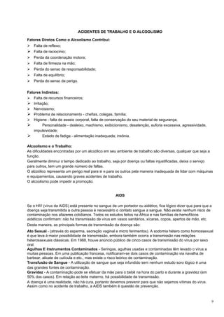 ACIDENTES DE TRABALHO E O ALCOOLISMO

Fatores Diretos Como o Alcoolismo Contribui:
   Falta de reflexo;
 Falta de raciocínio;
   Perda da coordenação motora;
   Falta de firmeza na mão;
   Perda do senso de responsabilidade;
   Falta de equilíbrio;
   Perda do senso de perigo.


Fatores Indiretos:
   Falta de recursos financeiros;
   Irritação;
   Nervosismo;
   Problema de relacionamento - chefias, colegas, família;
   Higiene - falta de asseio corporal, falta de conservação do seu material de segurança;
         Personalidade - desleixo, machismo, exibicionismo, desatenção, euforia excessiva, agressividade,
    impulsividade;
         Estado de fadiga - alimentação inadequada; insônia.

Alcoolismo e o Trabalho:
As dificuldades encontradas por um alcoólico em seu ambiente de trabalho são diversas, qualquer que seja a
função.
Geralmente diminui o tempo dedicado ao trabalho, seja por doença ou faltas injustificadas, deixa o serviço
para outros, tem um grande número de faltas.
O alcoólico representa um perigo real para si e para os outros pela maneira inadequada de lidar com máquinas
e equipamentos, causando graves acidentes de trabalho.
O alcoolismo pode impedir a promoção.


                                                    AIDS

Se o HIV (vírus da AIDS) está presente no sangue de um portador ou aidético, fica lógico dizer que para que a
doença seja transmitida a outra pessoa é necessário o contato sangue a sangue. Não existe nenhum risco de
contaminação nos afazeres cotidianos. Todos os estudos feitos na África e nas famílias de hemofílicos
aidéticos confirmam: não há transmissão de vírus em vasos sanitários, xícaras, copos, apertos de mão, etc.
Desta maneira, as principais formas de transmissão da doença são:
Ato Sexual - (através do esperma, secreção vaginal e micro ferimentos). A sodomia hétero como homossexual
é que leva à maior possibilidade de transmissão, embora também ocorra a transmissão nas relações
heterossexuais clássicas. Em 1988, houve anúncio público de cinco casos de transmissão do vírus por sexo
oral.
Agulhas E Instrumentos Contaminados - Seringas, agulhas usadas e contaminadas têm levado o vírus a
muitas pessoas. Em uma publicação francesa, notificaram-se dois casos de contaminação via navalha de
barbear, alicate de cutícula e etc., mas existe o risco teórico de contaminação.
Transfusão de Sangue - A utilização de sangue que seja infundido sem nenhum estudo soro lógico é uma
das grandes fontes de contaminação.
Gravidez - A contaminação pode se efetuar da mãe para o bebê na hora do parto e durante a gravidez (em
50% dos casos). Em relação ao leite materno, há possibilidade de transmissão.
A doença é uma realidade, não há cura, portanto devemos prevenir para que não sejamos vítimas do vírus.
Assim como no acidente de trabalho, a AIDS também é questão de prevenção.



                                                                                                             9
 