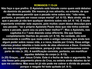 ROMANOS 7:15-24  Não faço o que prefiro. O Apóstolo está falando como quem está debaixo do domínio do pecado. Ele mesmo já nos advertiu, no entanto, de que não devemos permitir que o pecado reine sobre nós: “não reine, portanto, o pecado em vosso corpo mortal” (cf. 6:12). Mais ainda: ele diz que o pecado já não tem qualquer domínio sobre nós (cf. 6: 14). É muito importante entender este aspecto, pois muitos usam dessa desculpa para seu pecado: “se o próprio Apóstolo Paulo dizia que não tinha controle sobre o pecado, quem sou eu para fazer melhor?”: Mas o Apóstolo, nos capítulos 6 e 7 está dizendo coisa diferente. Diz que fomos completamente libertos do pecado (cf. 6:18). Na verdade, ele está descrevendo o conflito que resta entre a antiga natureza, que ainda tem algum poder sobre nossa vida, e a nova, trazida por Cristo. Essa antiga natureza produz rebelião e toda sorte de atos ofensivos a Deus. Contudo, ela nos envergonha e entristece, porque já não a reconhecemos como parte de nós (v. 20). A santificação consiste, portanto, em mortificar aqueles defeitos do corpo (v. 8:13). (v.25) Graças... por Jesus Cristo. Este é o fecho de todo o argumento. Se não fosse pelo pagamento pleno da Cruz, eu estaria ainda debaixo da lei que me condena. Mas essa lei já não pode me cobrar a dívida do pecado, porque o resgate foi todo quitado (cf. 8:1). 