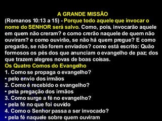 A GRANDE MISSÃO (Romanos 10:13 a 15) -  Porque todo aquele que invocar o nome do SENHOR será salvo . Como, pois, invocarão aquele em quem não creram? e como crerão naquele de quem não ouviram? e como ouvirão, se não há quem pregue? E como pregarão, se não forem enviados? como está escrito: Quão formosos os pés dos que anunciam o evangelho de paz; dos que trazem alegres novas de boas coisas.  Os Quatro Comos do Evangelho  1. Como se propaga o evangelho? •  pelo envio dos irmãos 2. Como é recebido o evangelho? •  pela pregação dos irmãos 3. Como surge a fé no evangelho? •  pela fé no que foi ouvido 4. Como o Senhor passa a ser invocado? •  pela fé naquele sobre quem ouviram 
