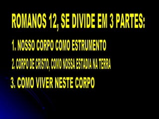 ROMANOS 12, SE DIVIDE EM 3 PARTES: 1. NOSSO CORPO COMO ESTRUMENTO 2. CORPO DE CRISTO, COMO NOSSA ESTADIA NA TERRA 3. COMO VIVER NESTE CORPO 