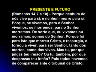 PRESENTE E FUTURO (Romanos 14:7 a 10) - Porque nenhum de nós vive para si, e nenhum morre para si. Porque, se vivemos, para o Senhor vivemos; se morremos, para o Senhor morremos. De sorte que, ou vivamos ou morramos, somos do Senhor. Porque foi para isto que morreu Cristo, e ressurgiu, e tornou a viver, para ser Senhor, tanto dos mortos, como dos vivos. Mas tu, por que julgas teu irmão? Ou tu, também, por que desprezas teu irmão? Pois todos havemos de comparecer ante o tribunal de Cristo.  