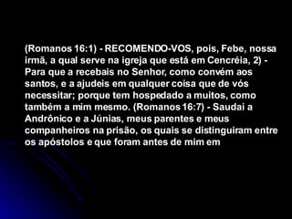 (Romanos 16:1) - RECOMENDO-VOS, pois, Febe, nossa irmã, a qual serve na igreja que está em Cencréia, 2) - Para que a recebais no Senhor, como convém aos santos, e a ajudeis em qualquer coisa que de vós necessitar; porque tem hospedado a muitos, como também a mim mesmo. (Romanos 16:7) - Saudai a Andrônico e a Júnias, meus parentes e meus companheiros na prisão, os quais se distinguiram entre os apóstolos e que foram antes de mim em  