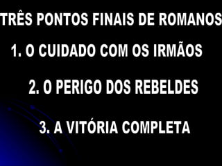 TRÊS PONTOS FINAIS DE ROMANOS. 1. O CUIDADO COM OS IRMÃOS 2. O PERIGO DOS REBELDES 3. A VITÓRIA COMPLETA 