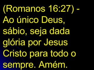 (Romanos 16:27) - Ao único Deus, sábio, seja dada glória por Jesus Cristo para todo o sempre. Amém.  