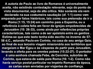 A autoria de Paulo ao livro de Romanos é universalmente aceita, não existindo contestação relevante, seja do ponto de vista documental, seja da alta crítica. Não somente ela vem declarada na sua costumeira saudação (cf. 1:1) como vem amparada por fatos históricos, tais como sua pretensão de ir a Roma (1:15, 15:24) em caminho para a Espanha, ou a referência à coleta feita em favor da igrejas empobrecidas de Jerusalém (15: 26-33), como ainda por referências próprias características, tais como a de ser apóstolo entre os gentios . Estima-se que este texto tenha sido escrito no inverno de 57-58 d.C., estando Paulo em Corinto, na casa de seu amigo Gaio, ao final de sua terceira viagem missionária aos territórios que margeiam o Mar Egeu e às vésperas de partir para Jerusalém, levando a oferta para os crentes pobres (15:22-27). O portador é uma senhora chamada Febe, de Cencréia, subúrbio de Corinto, que estava de saída para Roma (16: 1-2). Como não havia serviço postal particular no Império Romano da época, as cartas eram enviadas por viajantes de confiança.  