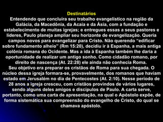 Destinatários Entendendo que concluíra seu trabalho evangelístico na região da Galácia, da Macedônia, da Acaia e da Ásia, com a fundação e estabelecimento de muitas igrejas; e entregues essas a seus pastores e líderes, Paulo planeja ampliar seu horizonte de evangelização. Queria campos novos para evangelizar para Cristo. Não querendo “edificar sobre fundamento alheio” (Rm 15:20), decidiu ir à Espanha, a mais antiga colônia romana do Ocidente. Mas a ida à Espanha também lhe daria a oportunidade de realizar um antigo sonho. Como cidadão romano, por direito de nascença (At. 22:28) ele ainda não conhecia Roma.  Seu objetivo era preparar os cristãos de Roma para sua chegada. O núcleo dessa igreja formara-se, provavelmente, dos romanos que haviam estado em Jerusalém no dia de Pentecostes (At. 2:10). Nesse período de 28 anos a igreja cresceu, com cristãos provindos de vários lugares, sendo alguns deles amigos e discípulos de Paulo. A carta serve, portanto, como uma carta de apresentação, na qual o Apóstolo expõe, de forma sistemática sua compreensão do evangelho de Cristo, do qual se chamava apóstolo.  