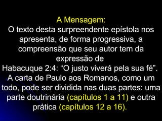 A Mensagem: O texto desta surpreendente epístola nos apresenta, de forma progressiva, a compreensão que seu autor tem da expressão de  Habacuque 2:4: “O justo viverá pela sua fé”.  A carta de Paulo aos Romanos, como um todo, pode ser dividida nas duas partes: uma parte doutrinária  (capítulos 1 a 11)  e outra prática  (capítulos 12 a 16).   