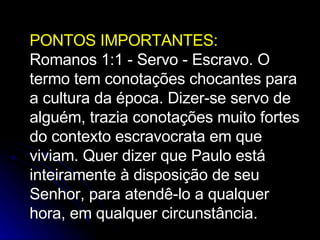 PONTOS IMPORTANTES: Romanos 1:1 - Servo - Escravo. O termo tem conotações chocantes para a cultura da época. Dizer-se servo de alguém, trazia conotações muito fortes do contexto escravocrata em que viviam. Quer dizer que Paulo está inteiramente à disposição de seu Senhor, para atendê-lo a qualquer hora, em qualquer circunstância. 