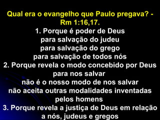 Qual era o evangelho que Paulo pregava? - Rm 1:16,17. 1. Porque é poder de Deus para salvação do judeu para salvação do grego para salvação de todos nós 2. Porque revela o modo concebido por Deus para nos salvar  não é o nosso modo de nos salvar não aceita outras modalidades inventadas pelos homens  3. Porque revela a justiça de Deus em relação a nós, judeus e gregos 