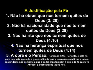 A Justificação pela Fé  1. Não há obras que nos tornem quites de Deus (3: 20) 2. Não há nacionalidade que nos tornem quites de Deus (3:29) 3. Não há rito que nos tornem quites de Deus (4:10) 4. Não há herança espiritual que nos tornem quites de Deus (4:14) 5. A obra é o Perdão:  Romanos 4:16 - Portanto, é pela fé, para que seja segundo a graça, a fim de que a promessa seja firme a toda a posteridade, não somente à que é da lei, mas também à que é da fé que teve Abraão, o qual é pai de todos nós,   
