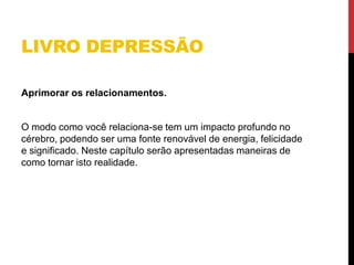 LIVRO DEPRESSÃO
Aprimorar os relacionamentos.
O modo como você relaciona-se tem um impacto profundo no
cérebro, podendo ser uma fonte renovável de energia, felicidade
e significado. Neste capítulo serão apresentadas maneiras de
como tornar isto realidade.
 