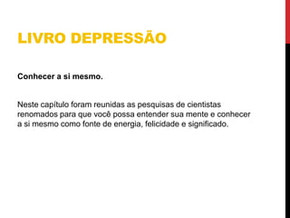 LIVRO DEPRESSÃO
Conhecer a si mesmo.
Neste capítulo foram reunidas as pesquisas de cientistas
renomados para que você possa entender sua mente e conhecer
a si mesmo como fonte de energia, felicidade e significado.
 