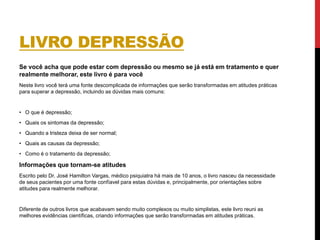 LIVRO DEPRESSÃO
Se você acha que pode estar com depressão ou mesmo se já está em tratamento e quer
realmente melhorar, este livro é para você
Neste livro você terá uma fonte descomplicada de informações que serão transformadas em atitudes práticas
para superar a depressão, incluindo as dúvidas mais comuns:
• O que é depressão;
• Quais os sintomas da depressão;
• Quando a tristeza deixa de ser normal;
• Quais as causas da depressão;
• Como é o tratamento da depressão;
Informações que tornam-se atitudes
Escrito pelo Dr. José Hamilton Vargas, médico psiquiatra há mais de 10 anos, o livro nasceu da necessidade
de seus pacientes por uma fonte confíavel para estas dúvidas e, principalmente, por orientações sobre
atitudes para realmente melhorar.
Diferente de outros livros que acabavam sendo muito complexos ou muito simplistas, este livro reuni as
melhores evidências científicas, criando informações que serão transformadas em atitudes práticas.
 