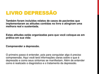 LIVRO DEPRESSÃO
Também foram incluídos relatos de casos de pacientes que
implementaram as atitudes contidas no livro e atingiram uma
melhora real e sustentada.
Estas atitudes estão organizadas para que você coloque-as em
prática em sua vida:
Compreender a depressão.
O primeiro passo é entender, pois para conquistar algo é preciso
compreensão. Aqui você terá informações claras sobre o que é
depressão e como seus sintomas se manifestam. Além de entender
como é realizado o diagnóstico e o tratamento da depressão.
 