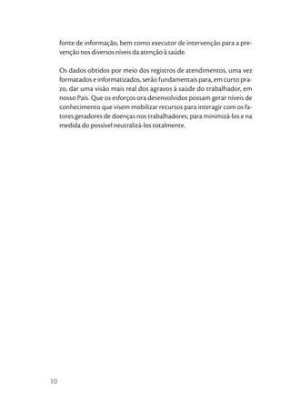 fonte de informação, bem como executor de intervenção para a pre-
     venção nos diversos níveis da atenção à saúde.

     Os dados obtidos por meio dos registros de atendimentos, uma vez
     formatados e informatizados, serão fundamentais para, em curto pra-
     zo, dar uma visão mais real dos agravos à saúde do trabalhador, em
     nosso País. Que os esforços ora desenvolvidos possam gerar níveis de
     conhecimento que visem mobilizar recursos para interagir com os fa-
     tores geradores de doenças nos trabalhadores; para minimizá-los e na
     medida do possível neutralizá-los totalmente.




10
 