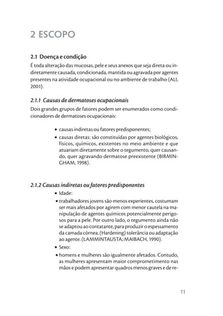 2 ESCOPO

2.1 Doença e condição
É toda alteração das mucosas, pele e seus anexos que seja direta ou in-
diretamente causada, condicionada, mantida ou agravada por agentes
presentes na atividade ocupacional ou no ambiente de trabalho (ALI,
2001).

2.1.1 Causas de dermatoses ocupacionais
Dois grandes grupos de fatores podem ser enumerados como condi-
cionadores de dermatoses ocupacionais:

           • causas indiretas ou fatores predisponentes;
           • causas diretas: são constituídas por agentes biológicos,
             físicos, químicos, existentes no meio ambiente e que
             atuariam diretamente sobre o tegumento, quer causan-
             do, quer agravando dermatose preexistente (BIRMIN-
             GHAM, 1998).



2.1.2 Causas indiretas ou fatores predisponentes
           • Idade:
           • trabalhadores jovens são menos experientes, costumam
             ser mais afetados por agirem com menor cautela na ma-
             nipulação de agentes químicos potencialmente perigo-
             sos para a pele. Por outro lado, o tegumento ainda não
             se adaptou ao contatante, para produzir o espessamento
             da camada córnea, (Hardening) tolerância ou adaptação
             ao agente. (LAMMINTAUSTA; MAIBACH, 1990).
           • Sexo:
           • homens e mulheres são igualmente afetados. Contudo,
             as mulheres apresentam maior comprometimento nas
             mãos e podem apresentar quadros menos graves e de re-



                                                                          11
 