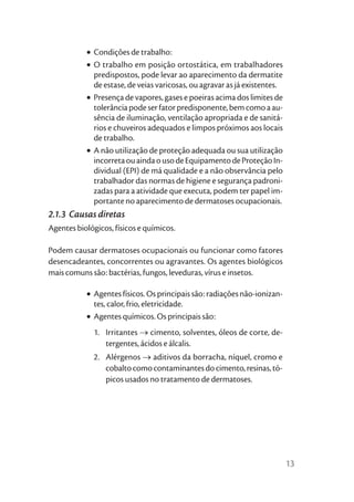 • Condições de trabalho:
           • O trabalho em posição ortostática, em trabalhadores
             predispostos, pode levar ao aparecimento da dermatite
             de estase, de veias varicosas, ou agravar as já existentes.
           • Presença de vapores, gases e poeiras acima dos limites de
             tolerância pode ser fator predisponente, bem como a au-
             sência de iluminação, ventilação apropriada e de sanitá-
             rios e chuveiros adequados e limpos próximos aos locais
             de trabalho.
           • A não utilização de proteção adequada ou sua utilização
             incorreta ou ainda o uso de Equipamento de Proteção In-
             dividual (EPI) de má qualidade e a não observância pelo
             trabalhador das normas de higiene e segurança padroni-
             zadas para a atividade que executa, podem ter papel im-
             portante no aparecimento de dermatoses ocupacionais.
2.1.3 Causas diretas
Agentes biológicos, físicos e químicos.

Podem causar dermatoses ocupacionais ou funcionar como fatores
desencadeantes, concorrentes ou agravantes. Os agentes biológicos
mais comuns são: bactérias, fungos, leveduras, vírus e insetos.

           • Agentes físicos. Os principais são: radiações não-ionizan-
             tes, calor, frio, eletricidade.
           • Agentes químicos. Os principais são:
             1. Irritantes → cimento, solventes, óleos de corte, de-
                tergentes, ácidos e álcalis.
             2. Alérgenos → aditivos da borracha, níquel, cromo e
                cobalto como contaminantes do cimento, resinas, tó-
                picos usados no tratamento de dermatoses.




                                                                           13
 