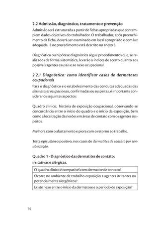 2.2 Admissão, diagnóstico, tratamento e prevenção
     Admissão será estruturada a partir de fichas apropriadas que contem-
     plem dados objetivos do trabalhador. O trabalhador, após preenchi-
     mento da ficha, deverá ser examinado em local apropriado e com luz
     adequada. Esse procedimento está descrito no anexo B.

     Diagnóstico ou hipótese diagnóstica segue procedimentos que, se re-
     alizados de forma sistemática, levarão a índices de acerto quanto aos
     possíveis agentes causais e ao nexo ocupacional.

     2.2.1 Diagnóstico: como identificar casos de dermatoses
     ocupacionais
     Para o diagnóstico e o estabelecimento das condutas adequadas das
     dermatoses ocupacionais, confirmadas ou suspeitas, é importante con-
     siderar os seguintes aspectos:

     Quadro clínico; história de exposição ocupacional, observando-se
     concordância entre o início do quadro e o início da exposição, bem
     como a localização das lesões em áreas de contato com os agentes sus-
     peitos.

     Melhora com o afastamento e piora com o retorno ao trabalho.

     Teste epicutâneo positivo, nos casos de dermatites de contato por sen-
     sibilização.

     Quadro 1 - Diagnóstico das dermatites de contato:
     irritativas e alérgicas.
      O quadro clínico é compatível com dermatite de contato?
      Ocorre no ambiente de trabalho exposição a agentes irritantes ou
      potencialmente alergênicos?
      Existe nexo entre o início da dermatose e o período de exposição?




14
 
