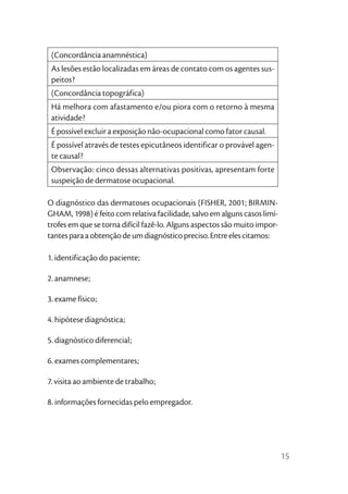 (Concordância anamnéstica)
 As lesões estão localizadas em áreas de contato com os agentes sus-
 peitos?
 (Concordância topográfica)
 Há melhora com afastamento e/ou piora com o retorno à mesma
 atividade?
 É possível excluir a exposição não-ocupacional como fator causal.
 É possível através de testes epicutâneos identificar o provável agen-
 te causal?
 Observação: cinco dessas alternativas positivas, apresentam forte
 suspeição de dermatose ocupacional.

O diagnóstico das dermatoses ocupacionais (FISHER, 2001; BIRMIN-
GHAM, 1998) é feito com relativa facilidade, salvo em alguns casos limí-
trofes em que se torna difícil fazê-lo. Alguns aspectos são muito impor-
tantes para a obtenção de um diagnóstico preciso. Entre eles citamos:

1. identificação do paciente;

2. anamnese;

3. exame físico;

4. hipótese diagnóstica;

5. diagnóstico diferencial;

6. exames complementares;

7. visita ao ambiente de trabalho;

8. informações fornecidas pelo empregador.




                                                                           15
 