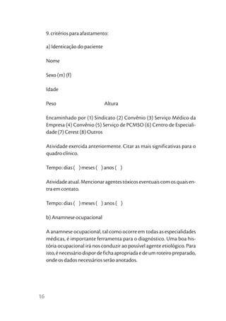 9. critérios para afastamento:

     a) Identicação do paciente

     Nome

     Sexo (m) (f)

     Idade

     Peso                         Altura

     Encaminhado por (1) Sindicato (2) Convênio (3) Serviço Médico da
     Empresa (4) Convênio (5) Serviço de PCMSO (6) Centro de Especiali-
     dade (7) Cerest (8) Outros

     Atividade exercida anteriormente. Citar as mais significativas para o
     quadro clínico.

     Tempo: dias ( ) meses ( ) anos ( )

     Atividade atual. Mencionar agentes tóxicos eventuais com os quais en-
     tra em contato.

     Tempo: dias ( ) meses ( ) anos ( )

     b) Anamnese ocupacional

     A anamnese ocupacional, tal como ocorre em todas as especialidades
     médicas, é importante ferramenta para o diagnóstico. Uma boa his-
     tória ocupacional irá nos conduzir ao possível agente etiológico. Para
     isto, é necessário dispor de ficha apropriada e de um roteiro preparado,
     onde os dados necessários serão anotados.




16
 