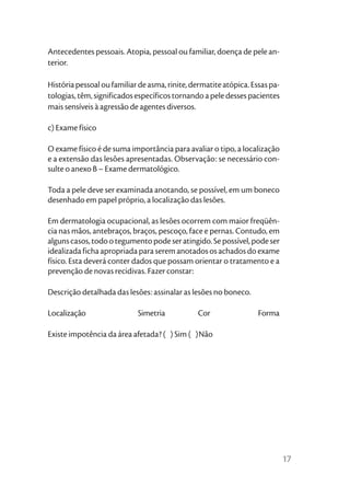Antecedentes pessoais. Atopia, pessoal ou familiar, doença de pele an-
terior.

História pessoal ou familiar de asma, rinite, dermatite atópica. Essas pa-
tologias, têm, significados específicos tornando a pele desses pacientes
mais sensíveis à agressão de agentes diversos.

c) Exame físico

O exame físico é de suma importância para avaliar o tipo, a localização
e a extensão das lesões apresentadas. Observação: se necessário con-
sulte o anexo B – Exame dermatológico.

Toda a pele deve ser examinada anotando, se possível, em um boneco
desenhado em papel próprio, a localização das lesões.

Em dermatologia ocupacional, as lesões ocorrem com maior freqüên-
cia nas mãos, antebraços, braços, pescoço, face e pernas. Contudo, em
alguns casos, todo o tegumento pode ser atingido. Se possível, pode ser
idealizada ficha apropriada para serem anotados os achados do exame
físico. Esta deverá conter dados que possam orientar o tratamento e a
prevenção de novas recidivas. Fazer constar:

Descrição detalhada das lesões: assinalar as lesões no boneco.

Localização                 Simetria           Cor                 Forma

Existe impotência da área afetada? ( ) Sim ( )Não




                                                                             17
 