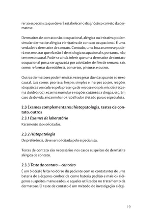 rer ao especialista que deverá estabelecer o diagnóstico correto da der-
matose.

Dermatites de contato não-ocupacional, alérgica ou irritativa podem
simular dermatite alérgica e irritativa de contato ocupacional. É uma
verdadeira dermatite de contato. Contudo, uma boa anamnese pode-
rá nos mostrar que ela não é de etiologia ocupacional e, portanto, não
tem nexo causal. Pode-se ainda inferir que uma dermatite de contato
ocupacional possa ser agravada por atividades de fim de semana, tais
como: reformas da residência, consertos, pinturas e outros.

Outras dermatoses podem muitas vezes gerar dúvidas quanto ao nexo
causal, tais como: psoríase, herpes simples e herpes zoster, reações
idiopáticas vesiculares pela presença de micose nos pés mícides (ecze-
ma disidrósico), eczema numular e reações cutâneas a drogas, etc. Em
caso de duvida, encaminhar o trabalhador afetado para o especialista.

2.3 Exames complementares: histopatologia, testes de con-
tato, outros
2.3.1 Exames de laboratório
Raramente são solicitados.

2.3.2 Histopatologia
De preferência, deve ser solicitada pelo especialista.

Testes de contato são necessários nos casos suspeitos de dermatite
alérgica de contato.

2.3.3 Teste de contato – conceito
É um bioteste feito no dorso do paciente com os contatantes de uma
bateria de alérgenos conhecida como bateria padrão e mais os alér-
genos suspeitos manuseados, e aqueles utilizados no tratamento da
dermatose. O teste de contato é um método de investigação alérgi-




                                                                           19
 