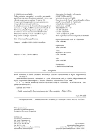 © 2006 Ministério da Saúde.                                    Elaboração, distribuição e informações:
Todos os direitos reservados. É permitida a reprodução         MINISTÉRIO DA SAÚDE
parcial ou total desta obra, desde que citada a fonte e que    Secretaria de Atenção à Saúde
não seja para venda ou qualquer fim comercial.                 Departamento de Ações Programáticas Estratégicas
A responsabilidade pelos direitos autorais de textos e         Área Técnica de Saúde do Trabalhador
imagens desta obra é da área técnica.                          Esplanada dos Ministérios, bloco G,
A coleção institucional do Ministério da Saúde pode ser        Edifício Sede, sala 603
acessada, na íntegra, na Biblioteca Virtual em Saúde do        70058-900, Brasília – DF
Ministério da Saúde: http://www.saude.gov.br/bvs               Tel.: (61) 3315-2610
O conteúdo desta e de outras obras da Editora do               Fax: (61) 3226-6406
Ministério da Saúde pode ser acessado na página:               E-mail: cosat@saude.gov.br
http://www.saude.gov.br/editora                                Home page: http://www.saude.gov.br/trabalhador
Série A. Normas e Manuais Técnicos                             Organização da série Saúde do Trabalhador:
Tiragem: 1.ª edição – 2006 – 10.000 exemplares                 Salim Amed Ali

                                                               Organização:
                                                               Salim Amed Ali
                                                               Texto:
                                                               Hegles Rosa de Oliveira
Impresso no Brasil / Printed in Brazil                         Salim Amed Ali

                                                               Foto:
                                                               Salim Amed Ali

                                                               Fluxogramas:
                                                               Cláudio Giuliano da Costa

                                             Ficha Catalográﬁca

Brasil. Ministério da Saúde. Secretaria de Atenção à Saúde. Departamento de Ações Programáticas
        Estratégicas.
   Dermatoses ocupacionais / Ministério da Saúde, Secretaria de Atenção à Saúde, Departamento de
Ações Programáticas Estratégicas. – Brasília : Editora do Ministério da Saúde, 2006.
   92 p. : il. – (Série A. Normas e Manuais Técnicos) (Saúde do Trabalhador ; 9. Protocolos de Com-
plexidade Diferenciada)

   ISBN 85-334-1177-4

   1. Saúde ocupacional. 2. Doenças ocupacionais. 3. Dermatopatias. I. Título. II. Série.

                                                                                                   NLM WR 600

        Catalogação na fonte – Coordenação-Geral de Documentação e Informação – Editora MS – OS 2006/0553




Títulos para indexação:
Em inglês: Occupational Dermatitis
Em espanhol: Dermatosis Ocupacional



EDITORA MS
Documentação e Informação
SIA, trecho 4, lotes 540/610
CEP: 71200-040, Brasília – DF
Tels.: (61) 3233-1774/2020                                                                        Equipe Editorial:
Fax: (61) 3233-9558                                                                 Normalização: Juliane de Sousa
Home page: http://www.saude.gov.br/editora                            Revisão: Lilian Assunção e Daniele Thiebaut
E-mail: editora.ms@saude.gov.br                               Capa, projeto gráﬁco e diagramação: Fabiano Bastos
 