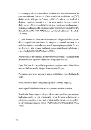 ca com regras e fundamentos bem estabelecidos. Por meio do teste de
     contato podemos diferenciar a Dermatite Irritativa de Contato (DIC)
     da Dermatite Alérgica de Contato (DAC). Com base nos resultados
     dos testes, poderemos orientar o paciente a evitar futuros contatos
     do(s) agente(s) incriminado (s) com a pele e instituir medidas preven-
     tivas adequadas quando novos contatos forem imperativos (FISHER;
     IRMA KIHLMAN, 1989; AMERICAN CONTACT DERMATITIS SOCIE-
     TY, 1994).

     O teste de contato deve ser elaborado com alérgenos de boa proce-
     dência e qualidade. A mistura do alérgeno com o veículo deve ser a
     mais homogênea possível e obedecer à tecnologia apropriada. Os tes-
     tes devem ter alto grau de qualidade e apresentar boa sensibilidade e
     especificidade (FISHER; MAIBACH, 1990).

     A sensibilidade do teste está diretamente relacionada à sua capacidade
     de identificar se o paciente apresenta alergia por contato.

     Especificidade é a capacidade que o teste apresenta em discriminar
     uma verdadeira reação alérgica de outra não-alérgica.

     Precisão ou acurácia é a somatória da sensibilidade e especificidade do
     teste.

     Baixa sensibilidade do teste pode expressar um falso negativo.

     Baixa especificidade do teste pode expressar um falso positivo.

     Relevância: dizemos que o alérgeno de um teste positivo apresenta re-
     levância quando ele está relacionado com a dermatose. Retiramos o
     alérgeno acusado no teste e a dermatose evolui para a cura ou melho-
     ra significativa do quadro clínico (PODMORE; BURROWS; BINGHAM,
     1984).




20
 
