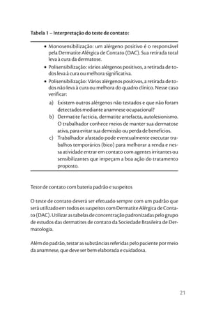 Tabela 1 – Interpretação do teste de contato:

      • Monosensibilização: um alérgeno positivo é o responsável
        pela Dermatite Alérgica de Contato (DAC). Sua retirada total
        leva à cura da dermatose.
      • Polisensibilização: vários alérgenos positivos, a retirada de to-
        dos leva à cura ou melhora significativa.
      • Polisensibilização: Vários alérgenos positivos, a retirada de to-
        dos não leva à cura ou melhora do quadro clínico. Nesse caso
        verificar:
        a) Existem outros alérgenos não testados e que não foram
           detectados mediante anamnese ocupacional?
        b) Dermatite facticia, dermatite artefacta, autolesionismo.
           O trabalhador conhece meios de manter sua dermatose
           ativa, para evitar sua demissão ou perda de benefícios.
        c) Trabalhador afastado pode eventualmente executar tra-
           balhos temporários (bico) para melhorar a renda e nes-
           sa atividade entrar em contato com agentes irritantes ou
           sensibilizantes que impeçam a boa ação do tratamento
           proposto.


Teste de contato com bateria padrão e suspeitos

O teste de contato deverá ser efetuado sempre com um padrão que
será utilizado em todos os suspeitos com Dermatite Alérgica de Conta-
to (DAC). Utilizar as tabelas de concentração padronizadas pelo grupo
de estudos das dermatites de contato da Sociedade Brasileira de Der-
matologia.

Além do padrão, testar as substâncias referidas pelo paciente por meio
da anamnese, que deve ser bem elaborada e cuidadosa.




                                                                            21
 