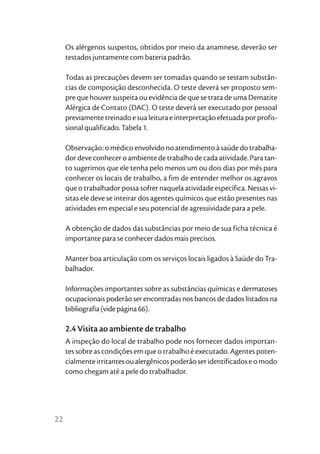 Os alérgenos suspeitos, obtidos por meio da anamnese, deverão ser
     testados juntamente com bateria padrão.

     Todas as precauções devem ser tomadas quando se testam substân-
     cias de composição desconhecida. O teste deverá ser proposto sem-
     pre que houver suspeita ou evidência de que se trata de uma Dematite
     Alérgica de Contato (DAC). O teste deverá ser executado por pessoal
     previamente treinado e sua leitura e interpretação efetuada por profis-
     sional qualificado. Tabela 1.

     Observação: o médico envolvido no atendimento à saúde do trabalha-
     dor deve conhecer o ambiente de trabalho de cada atividade. Para tan-
     to sugerimos que ele tenha pelo menos um ou dois dias por mês para
     conhecer os locais de trabalho, a fim de entender melhor os agravos
     que o trabalhador possa sofrer naquela atividade específica. Nessas vi-
     sitas ele deve se inteirar dos agentes químicos que estão presentes nas
     atividades em especial e seu potencial de agressividade para a pele.

     A obtenção de dados das substâncias por meio de sua ficha técnica é
     importante para se conhecer dados mais precisos.

     Manter boa articulação com os serviços locais ligados à Saúde do Tra-
     balhador.

     Informações importantes sobre as substâncias químicas e dermatoses
     ocupacionais poderão ser encontradas nos bancos de dados listados na
     bibliografia (vide página 66).

     2.4 Visita ao ambiente de trabalho
     A inspeção do local de trabalho pode nos fornecer dados importan-
     tes sobre as condições em que o trabalho é executado. Agentes poten-
     cialmente irritantes ou alergênicos poderão ser identificados e o modo
     como chegam até a pele do trabalhador.




22
 