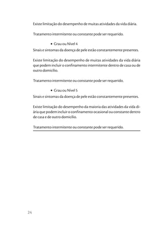 Existe limitação do desempenho de muitas atividades da vida diária.

     Tratamento intermitente ou constante pode ser requerido.

                • Grau ou Nível 4
     Sinais e sintomas da doença de pele estão constantemente presentes.

     Existe limitação do desempenho de muitas atividades da vida diária
     que podem incluir o confinamento intermitente dentro de casa ou de
     outro domicílio.

     Tratamento intermitente ou constante pode ser requerido.

                • Grau ou Nível 5
     Sinais e sintomas da doença de pele estão constantemente presentes.

     Existe limitação do desempenho da maioria das atividades da vida di-
     ária que podem incluir o confinamento ocasional ou constante dentro
     de casa e de outro domicílio.

     Tratamento intermitente ou constante pode ser requerido.




24
 