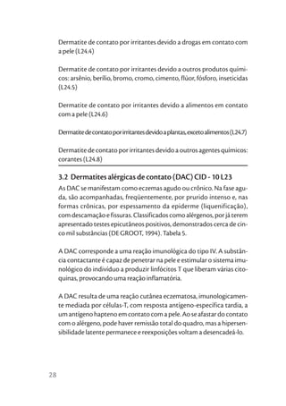 Dermatite de contato por irritantes devido a drogas em contato com
     a pele (L24.4)

     Dermatite de contato por irritantes devido a outros produtos quími-
     cos: arsênio, berílio, bromo, cromo, cimento, flúor, fósforo, inseticidas
     (L24.5)

     Dermatite de contato por irritantes devido a alimentos em contato
     com a pele (L24.6)

     Dermatite de contato por irritantes devido a plantas, exceto alimentos (L24.7)

     Dermatite de contato por irritantes devido a outros agentes químicos:
     corantes (L24.8)

     3.2 Dermatites alérgicas de contato (DAC) CID - 10 L23
     As DAC se manifestam como eczemas agudo ou crônico. Na fase agu-
     da, são acompanhadas, freqüentemente, por prurido intenso e, nas
     formas crônicas, por espessamento da epiderme (liquenificação),
     com descamação e fissuras. Classificados como alérgenos, por já terem
     apresentado testes epicutâneos positivos, demonstrados cerca de cin-
     co mil substâncias (DE GROOT, 1994). Tabela 5.

     A DAC corresponde a uma reação imunológica do tipo IV. A substân-
     cia contactante é capaz de penetrar na pele e estimular o sistema imu-
     nológico do indivíduo a produzir linfócitos T que liberam várias cito-
     quinas, provocando uma reação inflamatória.

     A DAC resulta de uma reação cutânea eczematosa, imunologicamen-
     te mediada por células-T, com resposta antígeno-específica tardia, a
     um antígeno hapteno em contato com a pele. Ao se afastar do contato
     com o alérgeno, pode haver remissão total do quadro, mas a hipersen-
     sibilidade latente permanece e reexposições voltam a desencadeá-lo.




28
 