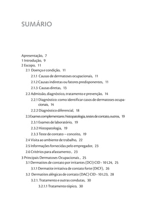 SUMÁRIO



Apresentação, 7
1 Introdução, 9
2 Escopo, 11
   2.1 Doença e condição, 11
      2.1.1 Causas de dermatoses ocupacionais, 11
      2.1.2 Causas indiretas ou fatores predisponentes, 11
      2.1.3 Causas diretas, 13
  2.2 Admissão, diagnóstico, tratamento e prevenção, 14
      2.2.1 Diagnóstico: como identificar casos de dermatoses ocupa-
            cionais, 14
      2.2.2 Diagnóstico diferencial, 18
  2.3 Exames complementares: histopatologia, testes de contato, outros, 19
      2.3.1 Exames de laboratório, 19
      2.3.2 Histopatologia, 19
      2.3.3 Teste de contato – conceito, 19
  2.4 Visita ao ambiente de trabalho, 22
  2.5 Informações fornecidas pelo empregador, 23
  2.6 Critérios para afastamento , 23
3 Principais Dermatoses Ocupacionais , 25
   3.1 Dermatites de contato por irritantes (DCI) CID - 10 L24, 25
      3.1.1 Dermatite irritativa de contato forte (DICF), 26
  3.2 Dermatites alérgicas de contato (DAC) CID - 10 L23, 28
      3.2.1. Tratamento e outras condutas, 30
           3.2.1.1 Tratamento tópico, 30
 