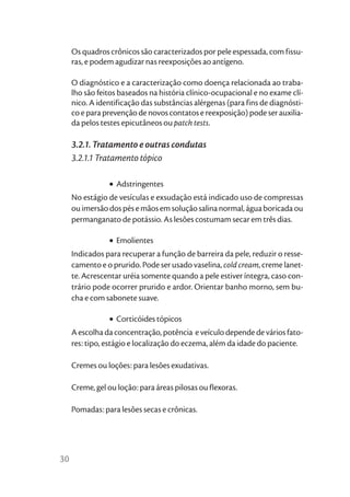 Os quadros crônicos são caracterizados por pele espessada, com fissu-
     ras, e podem agudizar nas reexposições ao antígeno.

     O diagnóstico e a caracterização como doença relacionada ao traba-
     lho são feitos baseados na história clínico-ocupacional e no exame clí-
     nico. A identificação das substâncias alérgenas (para fins de diagnósti-
     co e para prevenção de novos contatos e reexposição) pode ser auxilia-
     da pelos testes epicutâneos ou patch tests.

     3.2.1. Tratamento e outras condutas
     3.2.1.1 Tratamento tópico

                • Adstringentes
     No estágio de vesículas e exsudação está indicado uso de compressas
     ou imersão dos pés e mãos em solução salina normal, água boricada ou
     permanganato de potássio. As lesões costumam secar em três dias.

                • Emolientes
     Indicados para recuperar a função de barreira da pele, reduzir o resse-
     camento e o prurido. Pode ser usado vaselina, cold cream, creme lanet-
     te. Acrescentar uréia somente quando a pele estiver íntegra, caso con-
     trário pode ocorrer prurido e ardor. Orientar banho morno, sem bu-
     cha e com sabonete suave.

                • Corticóides tópicos
     A escolha da concentração, potência e veículo depende de vários fato-
     res: tipo, estágio e localização do eczema, além da idade do paciente.

     Cremes ou loções: para lesões exudativas.

     Creme, gel ou loção: para áreas pilosas ou flexoras.

     Pomadas: para lesões secas e crônicas.




30
 