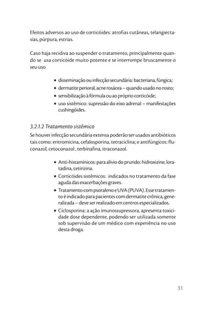 Efeitos adversos ao uso de corticóides: atrofias cutâneas, telangiecta-
sias, púrpura, estrias.

Caso haja recidiva ao suspender o tratamento, principalmente quan-
do se usa corticóide muito potente e se interrompe bruscamente o
seu uso

            •   disseminação ou infecção secundária: bacteriana, fúngica;
            •   dermatite perioral, acne rosácea – quando usado no rosto;
            •   sensibilização à fórmula ou ao próprio corticóide;
            •   uso sistêmico: supressão do eixo adrenal – manifestações
                cushingóides.


3.2.1.2 Tratamento sistêmico
Se houver infecção secundária extensa poderão ser usados antibióticos
tais como: eritromicina, cefalosporina, tetraciclina; e antifúngicos: flu-
conazol, cetoconazol , terbinafina, itraconazol.

            • Anti-histamínicos: para alívio do prurido: hidroxizine, lora-
              tadina, cetirizina.
            • Corticóides sistêmicos: indicados no tratamento da fase
              aguda das exacerbações graves.
            • Tratamento com psoraleno e UVA (PUVA). Esse tratamen-
              to é indicado para pacientes com dermatite crônica, gene-
              ralizada – deve ser realizado em centros especializados.
            • Ciclosporina: a ação imunossupressora, apresenta toxici-
              dade dose dependente, podendo ser utilizada somente
              sob supervisão de um médico com experiência no uso
              desta droga.




                                                                              31
 