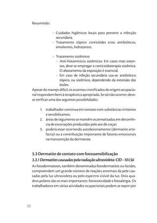 Resumindo:

                   - Cuidados higiênicos locais para prevenir a infecção
                     secundária.
                   - Tratamento tópico: corticóides e/ou antibióticos,
                     emolientes, hidratantes.

                    - Tratamento sistêmico:
                      - Anti-histamínicos sistêmicos. Em casos mais exten-
                        sos, deve-se empregar a corticoidoterapia sistêmica.
                        O afastamento da exposição é essencial.
                      - Em caso de infeção secundária usa-se: antibiótico
                        tópico, ou sistêmico, dependendo da extensão das
                        lesões.
     Apesar do manejo difícil, os eczemas cronificados de origem ocupacio-
     nal respondem bem à terapêutica apropriada. Se tal não ocorrer, deve-
     se verificar uma das seguintes possibilidades:

          1. trabalhador continua em contato com substâncias irritantes
             e sensibilizantes;
          2. áreas de tegumento se mantêm eczematizadas em decorrên-
             cia de escoriações produzidas pelo ato de coçar;
          3. poderá estar ocorrendo autolesionamento (dermatite arte-
             facta) ou a contribuição importante de fatores emocionais
             na manutenção da dermatose.


     3.3 Dermatite de contato com fotossensibilização
     3.3.1 Dermatites causadas pela radiação ultravioleta: CID - 10 L56
     As fotodermatoses, também denominadas fotodermatites ou lúcides,
     compreendem um grande número de reações anormais da pele cau-
     sadas pela luz ultravioleta ou pelo espectro visível da luz. Dois qua-
     dros polares são os mais importantes: fototoxicidade e fotoalergia. Os
     trabalhadores em várias atividades ocupacionais podem se expor por




32
 