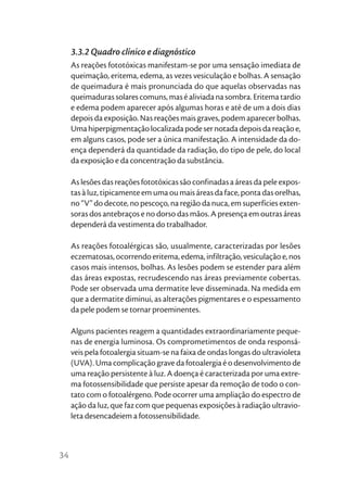 3.3.2 Quadro clínico e diagnóstico
     As reações fototóxicas manifestam-se por uma sensação imediata de
     queimação, eritema, edema, as vezes vesiculação e bolhas. A sensação
     de queimadura é mais pronunciada do que aquelas observadas nas
     queimaduras solares comuns, mas é aliviada na sombra. Eritema tardio
     e edema podem aparecer após algumas horas e até de um a dois dias
     depois da exposição. Nas reações mais graves, podem aparecer bolhas.
     Uma hiperpigmentação localizada pode ser notada depois da reação e,
     em alguns casos, pode ser a única manifestação. A intensidade da do-
     ença dependerá da quantidade da radiação, do tipo de pele, do local
     da exposição e da concentração da substância.

     As lesões das reações fototóxicas são confinadas a áreas da pele expos-
     tas à luz, tipicamente em uma ou mais áreas da face, ponta das orelhas,
     no “V” do decote, no pescoço, na região da nuca, em superfícies exten-
     soras dos antebraços e no dorso das mãos. A presença em outras áreas
     dependerá da vestimenta do trabalhador.

     As reações fotoalérgicas são, usualmente, caracterizadas por lesões
     eczematosas, ocorrendo eritema, edema, infiltração, vesiculação e, nos
     casos mais intensos, bolhas. As lesões podem se estender para além
     das áreas expostas, recrudescendo nas áreas previamente cobertas.
     Pode ser observada uma dermatite leve disseminada. Na medida em
     que a dermatite diminui, as alterações pigmentares e o espessamento
     da pele podem se tornar proeminentes.

     Alguns pacientes reagem a quantidades extraordinariamente peque-
     nas de energia luminosa. Os comprometimentos de onda responsá-
     veis pela fotoalergia situam-se na faixa de ondas longas do ultravioleta
     (UVA). Uma complicação grave da fotoalergia é o desenvolvimento de
     uma reação persistente à luz. A doença é caracterizada por uma extre-
     ma fotossensibilidade que persiste apesar da remoção de todo o con-
     tato com o fotoalérgeno. Pode ocorrer uma ampliação do espectro de
     ação da luz, que faz com que pequenas exposições à radiação ultravio-
     leta desencadeiem a fotossensibilidade.



34
 