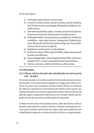 2) Por ação tópica:

          a) antifúngicos: griseofulvina, cetoconazol;
          b) corantes: acridina, eosina, azul de metileno, azul de toluidina,
             azul 35, fluoresceína, rosa bengala, difeniletileno (stilbeno), ver-
             melho neutro;
          c) derivados do petróleo: coaltar, creosoto, pixe, benzo(α)pireno,
             antraceno, fenantreno, fluorantreno, β-metilantraceno;
          d) fitofotodermatites: furocumarínicos, psoralênicos, família das
             umbelíferas – aipo, salsa, cenoura, (compositae) Crisântemo, gi-
             rasol. Plantas das famílias das moráceas (figo, jaca, fruta-pão) e
             rutáceas (frutas cítricas em geral);
          e) fragrâncias: metilcumarina, musk ambrete;
          f) protetores solares: PABA e gliceril-PABA, oxibenzonas, parsol,
             eusolex, benzofenonas;
          g) tópicos halogenados: tribromosalicilianilida (TBS), triclorocar-
             banilida (TCC), n-butil 4.clorosaliciliamida, hexaclorofeno;.
          h) Outros: ciclamato, cádmio, riboflavina, sulfonamidas.

     3.4 Ulcerações
     3.4.1 Úlcera crônica da pele não classificada em outra parte
           CID - 10 L98.4
     O contato da pele com ácidos ou álcalis fortes pode provocar ulcera-
     ção da pele a curto prazo (úlcera aguda) ou a longo prazo (úlcera crô-
     nica). O cromo e seus compostos, como o ácido crômico, os cromatos
     de sódio ou o potássio e os dicromatos de amônio, entre outros, são
     substâncias químicas irritantes capazes de produzir úlceras crônicas de
     pele de origem ocupacional. Raramente é um achado isolado, porém
     pode ser uma das primeiras manifestações da exposição.

     O efeito irritativo do cromo pode provocar, além das úlceras crônicas
     de pele, a dermatite de contato irritativa, irritação e ulceração da mu-
     cosa nasal, levando à perfuração do septo nasal, principalmente em
     trabalhadores expostos a névoas de ácido crômico, nas galvanoplas-



36
 