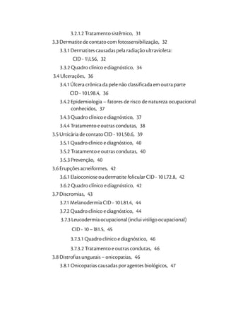 3.2.1.2 Tratamento sistêmico, 31
3.3 Dermatite de contato com fotossensibilização, 32
   3.3.1 Dermatites causadas pela radiação ultravioleta:
         CID - 1L56, 32
   3.3.2 Quadro clínico e diagnóstico, 34
3.4 Ulcerações, 36
   3.4.1 Úlcera crônica da pele não classificada em outra parte
        CID - 10 L98.4, 36
   3.4.2 Epidemiologia – fatores de risco de natureza ocupacional
         conhecidos, 37
   3.4.3 Quadro clínico e diagnóstico, 37
   3.4.4 Tratamento e outras condutas, 38
3.5 Urticária de contato CID - 10 L50.6, 39
   3.5.1 Quadro clínico e diagnóstico, 40
   3.5.2 Tratamento e outras condutas, 40
   3.5.3 Prevenção, 40
3.6 Erupções acneiformes, 42
   3.6.1 Elaioconiose ou dermatite folicular CID - 10 L72.8, 42
   3.6.2 Quadro clínico e diagnóstico, 42
3.7 Discromias, 43
   3.7.1 Melanodermia CID - 10 L81.4, 44
   3.7.2 Quadro clínico e diagnóstico, 44
    3.7.3 Leucodermia ocupacional (inclui vitiligo ocupacional)
         CID - 10 – l81.5, 45
        3.7.3.1 Quadro clínico e diagnóstico, 46
        3.7.3.2 Tratamento e outras condutas, 46
3.8 Distrofias ungueais – onicopatias, 46
   3.8.1 Onicopatias causadas por agentes biológicos, 47
 