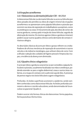 3.6 Erupções acneiformes
     3.6.1 Elaioconiose ou dermatite folicular CID - 10 L72.8
     A elaioconiose folicular ou dermatite folicular ou acne ou foliculite por
     óleos pesados do petróleo ou óleos de origem mineral são erupções
     acneiformes e se apresentam como pápulas foliculares e pústulas que
     ocorrem nas áreas de exposição em trabalhadores susceptíveis, como
     os antebraços e as coxas. O mecanismo de ação, dos óleos de corte e de
     outras gorduras, começa pela irritação do ósteo folicular, seguida da
     obstrução do mesmo. Os mesmos agentes (óleos e gorduras minerais)
     podem causar outros quadros clínicos como dermatite de contato ir-
     ritativa e alérgica.

     As descrições clássicas da acne por óleos e graxas referem-se a traba-
     lhadores de oficinas mecânicas de reparação de automóveis e outros
     veículos e da indústria metalúrgica, que utilizam óleos de corte. Com
     a difusão e adoção dos cuidados de higiene pessoal e limpeza das rou-
     pas, a incidência da doença tem diminuído.

     3.6.2 Quadro clínico e diagnóstico
     A acne por óleos e gorduras caracteriza-se por comedões e pápulas fo-
     liculares e pústulas, usualmente localizadas nas mãos e antebraços, po-
     dendo estender-se para a região abdominal, coxas e outras áreas co-
     bertas, se a roupa em contato com a pele está suja de óleo. A presença
     de pontos negros nos óstios foliculares sugere o diagnóstico.

     Profundas. As lesões superficiais acometem a epiderme, sendo tam-
     bém conhecidas como elaioconiose folicular. As lesões profundas aco-
     metem a derme e o tecido subcutâneo, sendo denominadas de furun-
     culose ocupacional. Quadro 3.

     Podem ocorrer três formas clínicas de elaioconiose: forma papulosa,
     forma pustulosa e forma mista.




42
 