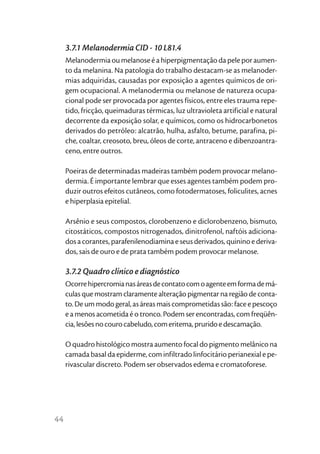 3.7.1 Melanodermia CID - 10 L81.4
     Melanodermia ou melanose é a hiperpigmentação da pele por aumen-
     to da melanina. Na patologia do trabalho destacam-se as melanoder-
     mias adquiridas, causadas por exposição a agentes químicos de ori-
     gem ocupacional. A melanodermia ou melanose de natureza ocupa-
     cional pode ser provocada por agentes físicos, entre eles trauma repe-
     tido, fricção, queimaduras térmicas, luz ultravioleta artificial e natural
     decorrente da exposição solar, e químicos, como os hidrocarbonetos
     derivados do petróleo: alcatrão, hulha, asfalto, betume, parafina, pi-
     che, coaltar, creosoto, breu, óleos de corte, antraceno e dibenzoantra-
     ceno, entre outros.

     Poeiras de determinadas madeiras também podem provocar melano-
     dermia. É importante lembrar que esses agentes também podem pro-
     duzir outros efeitos cutâneos, como fotodermatoses, foliculites, acnes
     e hiperplasia epitelial.

     Arsênio e seus compostos, clorobenzeno e diclorobenzeno, bismuto,
     citostáticos, compostos nitrogenados, dinitrofenol, naftóis adiciona-
     dos a corantes, parafenilenodiamina e seus derivados, quinino e deriva-
     dos, sais de ouro e de prata também podem provocar melanose.

     3.7.2 Quadro clínico e diagnóstico
     Ocorre hipercromia nas áreas de contato com o agente em forma de má-
     culas que mostram claramente alteração pigmentar na região de conta-
     to. De um modo geral, as áreas mais comprometidas são: face e pescoço
     e a menos acometida é o tronco. Podem ser encontradas, com freqüên-
     cia, lesões no couro cabeludo, com eritema, prurido e descamação.

     O quadro histológico mostra aumento focal do pigmento melânico na
     camada basal da epiderme, com infiltrado linfocitário perianexial e pe-
     rivascular discreto. Podem ser observados edema e cromatoforese.




44
 
