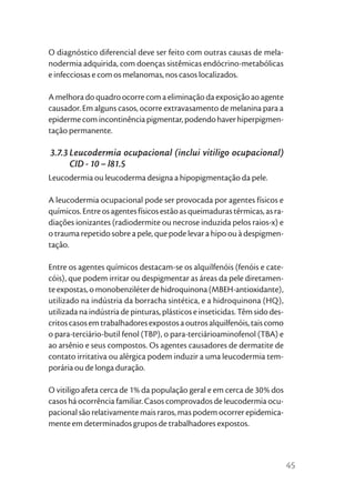 O diagnóstico diferencial deve ser feito com outras causas de mela-
nodermia adquirida, com doenças sistêmicas endócrino-metabólicas
e infecciosas e com os melanomas, nos casos localizados.

A melhora do quadro ocorre com a eliminação da exposição ao agente
causador. Em alguns casos, ocorre extravasamento de melanina para a
epiderme com incontinência pigmentar, podendo haver hiperpigmen-
tação permanente.

3.7.3 Leucodermia ocupacional (inclui vitiligo ocupacional)
      CID - 10 – l81.5
Leucodermia ou leucoderma designa a hipopigmentação da pele.

A leucodermia ocupacional pode ser provocada por agentes físicos e
químicos. Entre os agentes físicos estão as queimaduras térmicas, as ra-
diações ionizantes (radiodermite ou necrose induzida pelos raios-x) e
o trauma repetido sobre a pele, que pode levar a hipo ou à despigmen-
tação.

Entre os agentes químicos destacam-se os alquilfenóis (fenóis e cate-
cóis), que podem irritar ou despigmentar as áreas da pele diretamen-
te expostas, o monobenziléter de hidroquinona (MBEH-antioxidante),
utilizado na indústria da borracha sintética, e a hidroquinona (HQ),
utilizada na indústria de pinturas, plásticos e inseticidas. Têm sido des-
critos casos em trabalhadores expostos a outros alquilfenóis, tais como
o para-terciário-butil fenol (TBP), o para-terciárioaminofenol (TBA) e
ao arsênio e seus compostos. Os agentes causadores de dermatite de
contato irritativa ou alérgica podem induzir a uma leucodermia tem-
porária ou de longa duração.

O vitiligo afeta cerca de 1% da população geral e em cerca de 30% dos
casos há ocorrência familiar. Casos comprovados de leucodermia ocu-
pacional são relativamente mais raros, mas podem ocorrer epidemica-
mente em determinados grupos de trabalhadores expostos.



                                                                             45
 