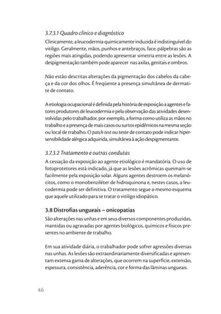 3.7.3.1 Quadro clínico e diagnóstico
     Clinicamente, a leucodermia quimicamente induzida é indistinguível do
     vitiligo. Geralmente, mãos, punhos e antebraços, face, pálpebras são as
     regiões mais atingidas, podendo apresentar simetria entre as lesões. A
     despigmentação também pode aparecer nas axilas, genitais e ombros.

     Não estão descritas alterações da pigmentação dos cabelos da cabe-
     ça e da cor dos olhos. É freqüente a presença simultânea de dermati-
     te de contato.

     A etiologia ocupacional é definida pela história de exposição a agentes e fa-
     tores produtores de leucodermia e pela observação das atividades desen-
     volvidas pelo trabalhador, por exemplo, a forma como utiliza as mãos no
     trabalho e a presença de mais casos ou surtos epidêmicos na mesma seção
     ou local de trabalho. O patch test ou teste de contato pode indicar hiper-
     sensibilidade alérgica adquirida, simultânea à ação despigmentante.

     3.7.3.2 Tratamento e outras condutas
     A cessação da exposição ao agente etiológico é mandatória. O uso de
     fotoprotetores está indicado, já que as lesões acrômicas queimam-se
     facilmente pela exposição solar. Alguns agentes destroem os melanó-
     citos, como o monobenziléter de hidroquinona e, nestes casos, a leu-
     codermia pode ser definitiva. O tratamento segue o mesmo esquema
     que aquele utilizado para se tratar o vitiligo idiopático.

     3.8 Distrofias ungueais – onicopatias
     São alterações nas unhas e em seus diversos componentes produzidas,
     mantidas ou agravadas por agentes biológicos, químicos e físicos pre-
     sentes no ambiente de trabalho.

     Em sua atividade diária, o trabalhador pode sofrer agressões diversas
     nas unhas. As lesões são extraordinariamente diversificadas e apresen-
     tam extensa gama de alterações, que ocorrem na superfície, extensão,
     espessura, consistência, aderência, cor e forma das lâminas ungueais.



46
 